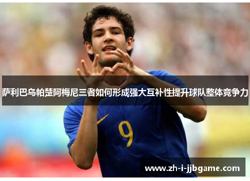 萨利巴乌帕楚阿梅尼三者如何形成强大互补性提升球队整体竞争力 萨利巴乌帕楚阿梅尼三者如何形成强大互补性提升球队整体竞争力