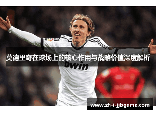 莫德里奇在球场上的核心作用与战略价值深度解析