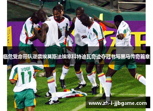 临危受命带队逆袭埃莫斯法埃率科特迪瓦奇迹夺冠书写黑马传奇篇章 临危受命带队逆袭埃莫斯法埃率科特迪瓦奇迹夺冠书写黑马传奇篇章