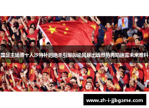 国足主场遭十人沙特补时绝杀引爆舆论风暴出线形势再陷迷雾未来难料 国足主场遭十人沙特补时绝杀引爆舆论风暴出线形势再陷迷雾未来难料