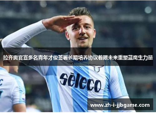 拉齐奥官宣多名青年才俊签署长期培养协议着眼未来重塑蓝鹰生力量