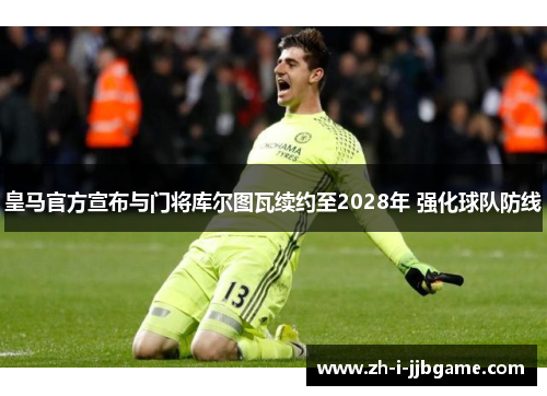 皇马官方宣布与门将库尔图瓦续约至2028年 强化球队防线