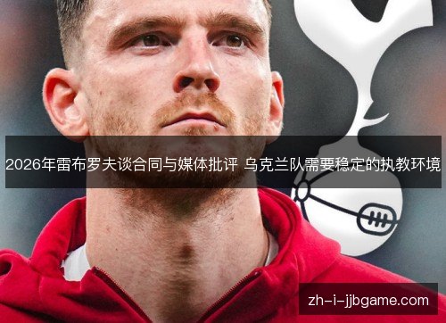 2026年雷布罗夫谈合同与媒体批评 乌克兰队需要稳定的执教环境 2026年雷布罗夫谈合同与媒体批评 乌克兰队需要稳定的执教环境